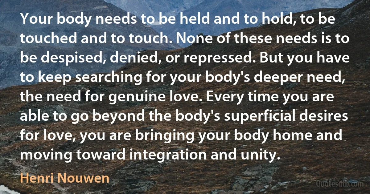 Your body needs to be held and to hold, to be touched and to touch. None of these needs is to be despised, denied, or repressed. But you have to keep searching for your body's deeper need, the need for genuine love. Every time you are able to go beyond the body's superficial desires for love, you are bringing your body home and moving toward integration and unity. (Henri Nouwen)