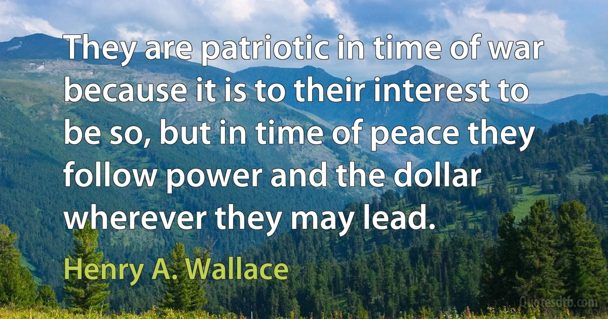 They are patriotic in time of war because it is to their interest to be so, but in time of peace they follow power and the dollar wherever they may lead. (Henry A. Wallace)