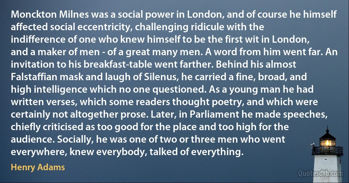 Monckton Milnes was a social power in London, and of course he himself affected social eccentricity, challenging ridicule with the indifference of one who knew himself to be the first wit in London, and a maker of men - of a great many men. A word from him went far. An invitation to his breakfast-table went farther. Behind his almost Falstaffian mask and laugh of Silenus, he carried a fine, broad, and high intelligence which no one questioned. As a young man he had written verses, which some readers thought poetry, and which were certainly not altogether prose. Later, in Parliament he made speeches, chiefly criticised as too good for the place and too high for the audience. Socially, he was one of two or three men who went everywhere, knew everybody, talked of everything. (Henry Adams)