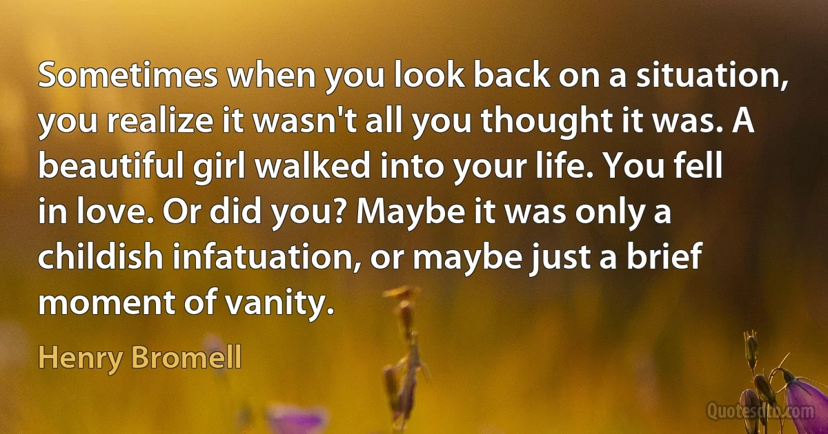 Sometimes when you look back on a situation, you realize it wasn't all you thought it was. A beautiful girl walked into your life. You fell in love. Or did you? Maybe it was only a childish infatuation, or maybe just a brief moment of vanity. (Henry Bromell)