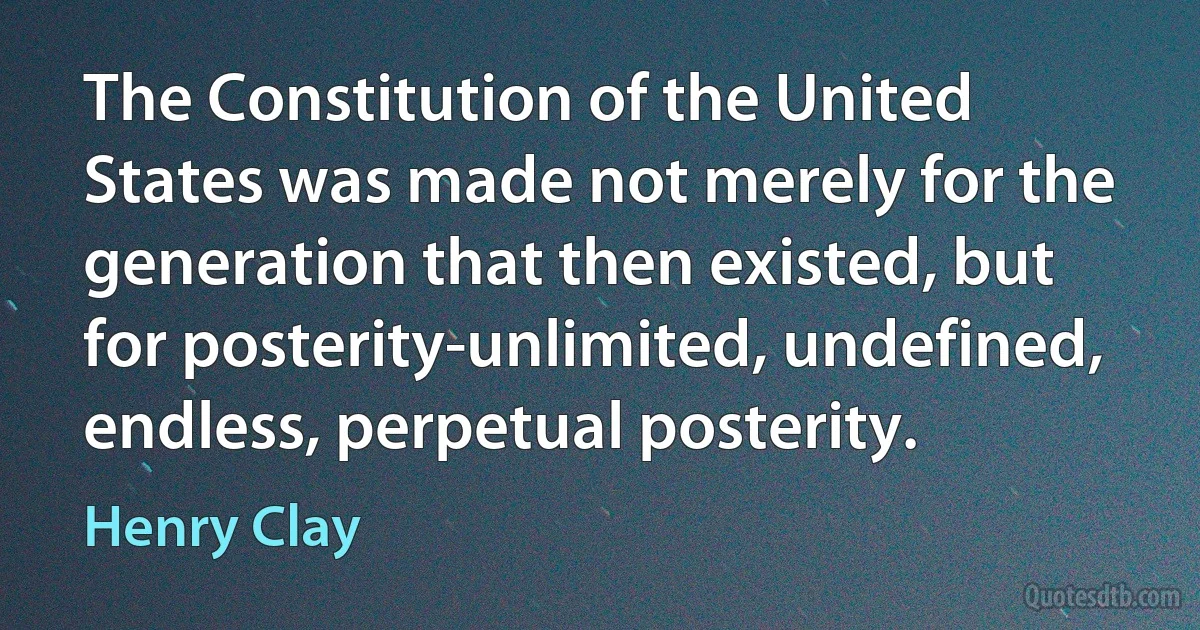 The Constitution of the United States was made not merely for the generation that then existed, but for posterity-unlimited, undefined, endless, perpetual posterity. (Henry Clay)