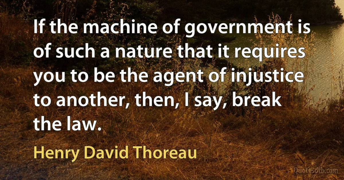 If the machine of government is of such a nature that it requires you to be the agent of injustice to another, then, I say, break the law. (Henry David Thoreau)