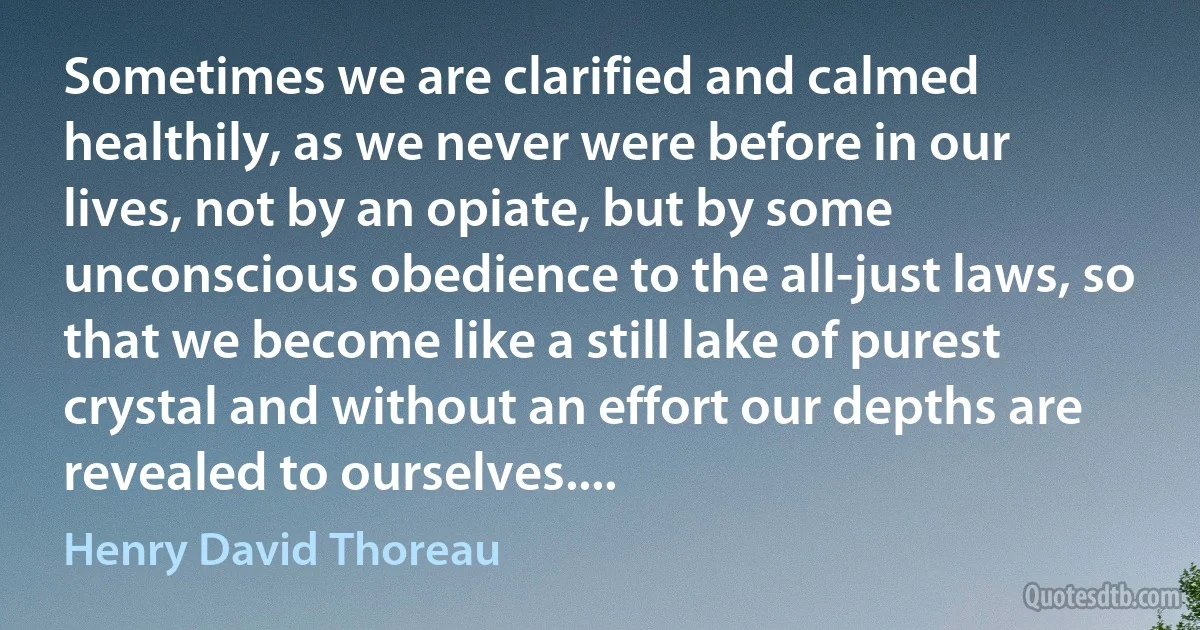 Sometimes we are clarified and calmed healthily, as we never were before in our lives, not by an opiate, but by some unconscious obedience to the all-just laws, so that we become like a still lake of purest crystal and without an effort our depths are revealed to ourselves.... (Henry David Thoreau)