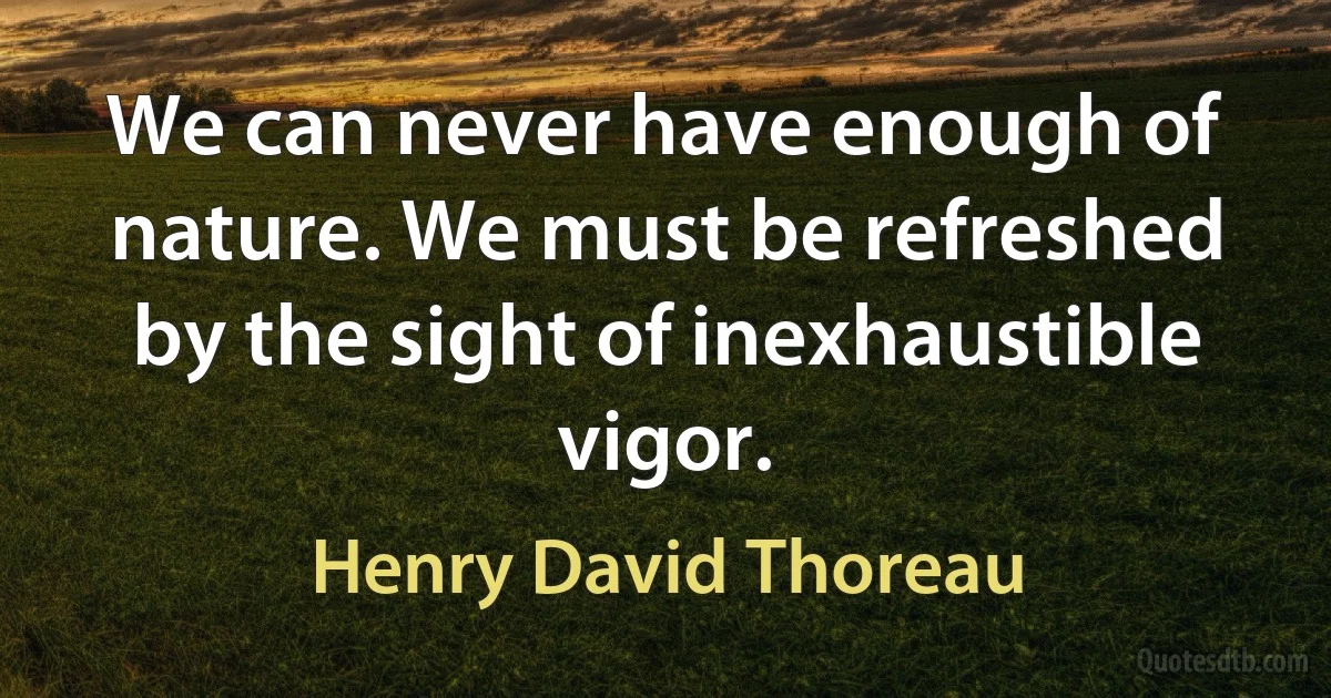 We can never have enough of nature. We must be refreshed by the sight of inexhaustible vigor. (Henry David Thoreau)