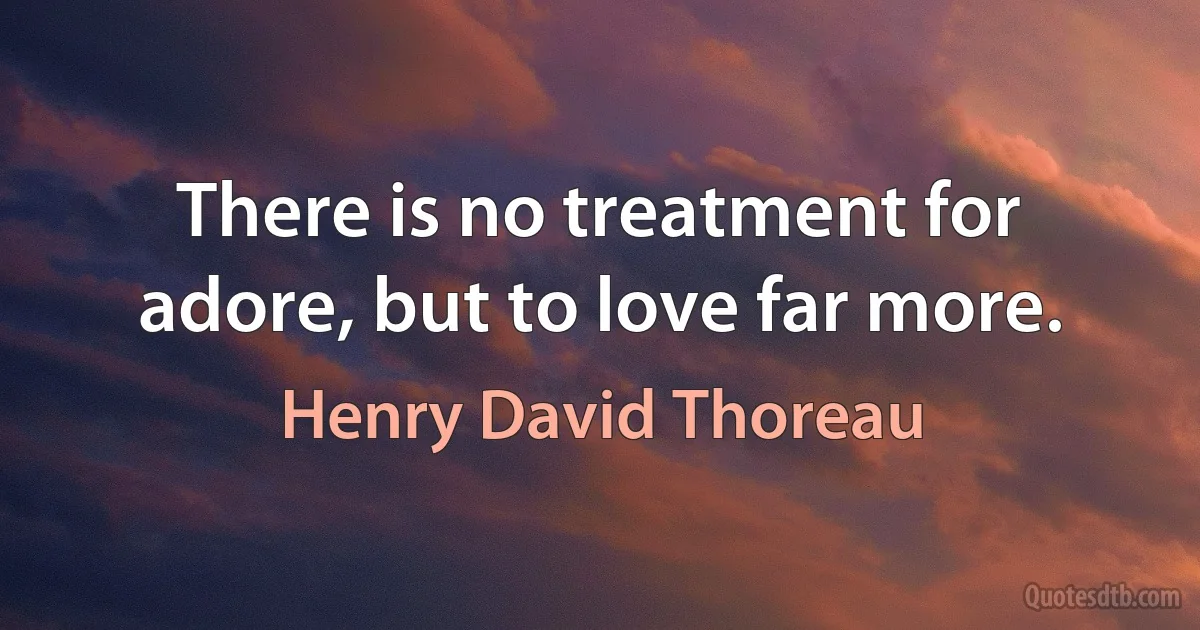 There is no treatment for adore, but to love far more. (Henry David Thoreau)