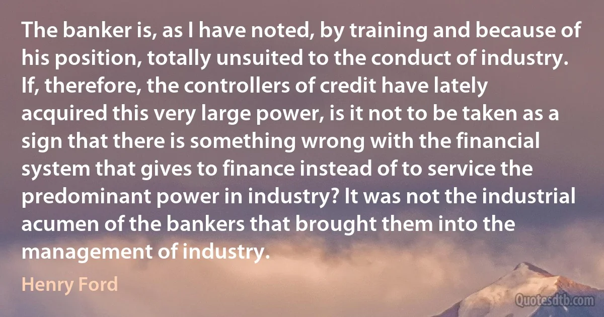 The banker is, as I have noted, by training and because of his position, totally unsuited to the conduct of industry. If, therefore, the controllers of credit have lately acquired this very large power, is it not to be taken as a sign that there is something wrong with the financial system that gives to finance instead of to service the predominant power in industry? It was not the industrial acumen of the bankers that brought them into the management of industry. (Henry Ford)