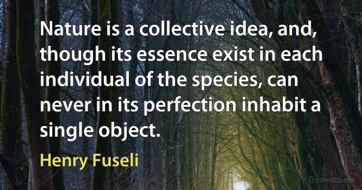 Nature is a collective idea, and, though its essence exist in each individual of the species, can never in its perfection inhabit a single object. (Henry Fuseli)