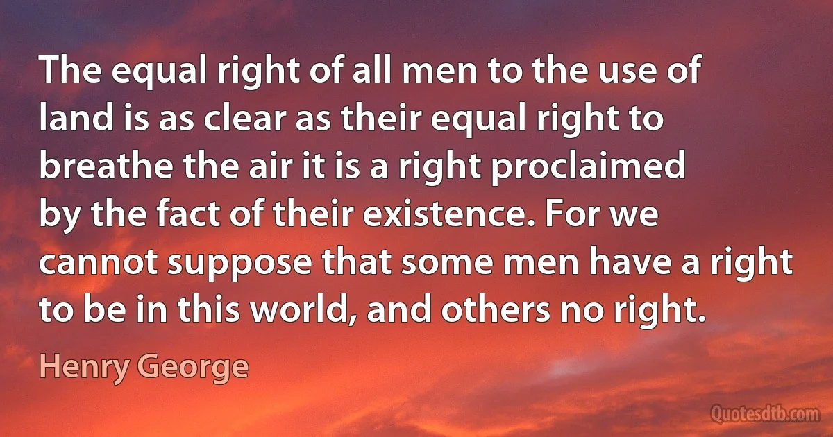 The equal right of all men to the use of land is as clear as their equal right to breathe the air it is a right proclaimed by the fact of their existence. For we cannot suppose that some men have a right to be in this world, and others no right. (Henry George)