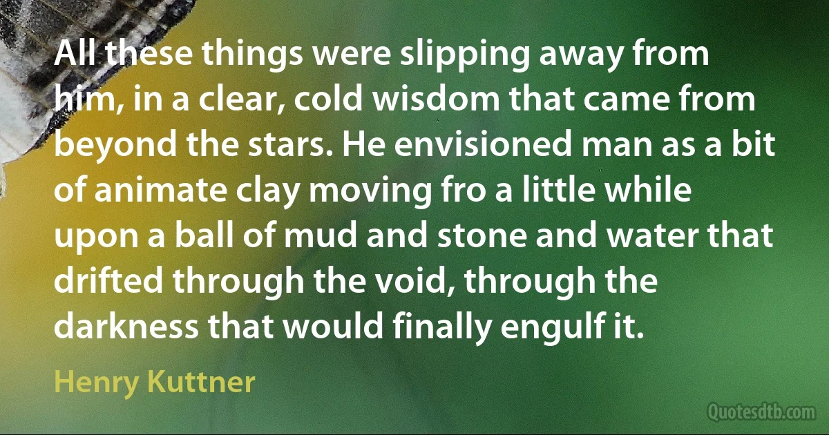 All these things were slipping away from him, in a clear, cold wisdom that came from beyond the stars. He envisioned man as a bit of animate clay moving fro a little while upon a ball of mud and stone and water that drifted through the void, through the darkness that would finally engulf it. (Henry Kuttner)