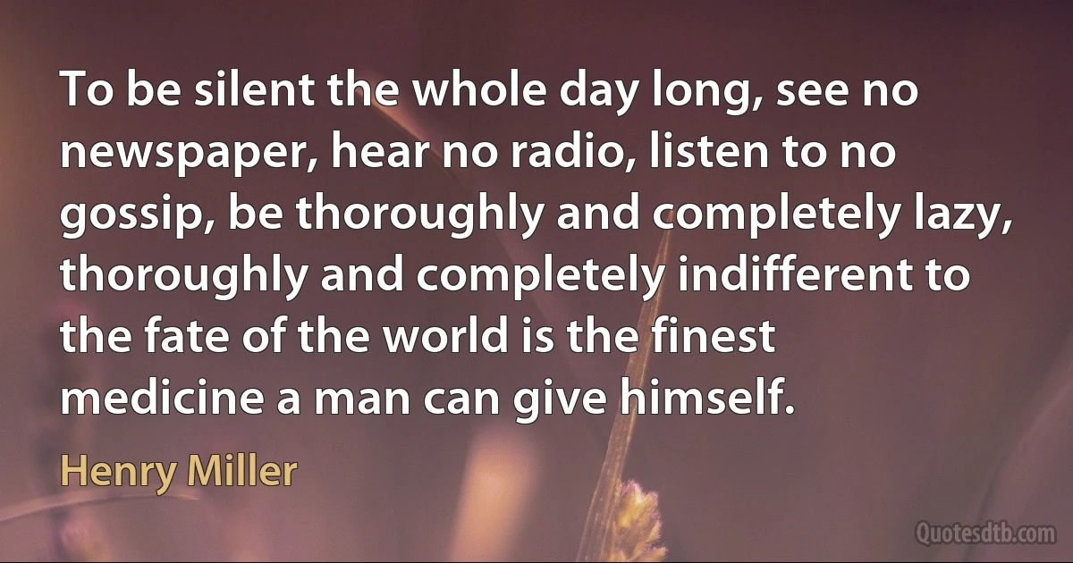 To be silent the whole day long, see no newspaper, hear no radio, listen to no gossip, be thoroughly and completely lazy, thoroughly and completely indifferent to the fate of the world is the finest medicine a man can give himself. (Henry Miller)