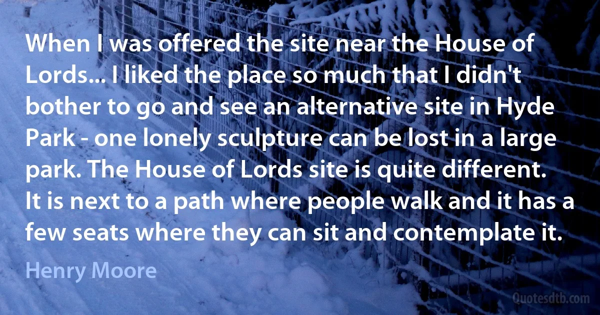 When I was offered the site near the House of Lords... I liked the place so much that I didn't bother to go and see an alternative site in Hyde Park - one lonely sculpture can be lost in a large park. The House of Lords site is quite different. It is next to a path where people walk and it has a few seats where they can sit and contemplate it. (Henry Moore)