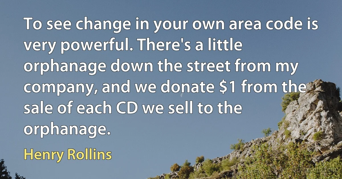 To see change in your own area code is very powerful. There's a little orphanage down the street from my company, and we donate $1 from the sale of each CD we sell to the orphanage. (Henry Rollins)