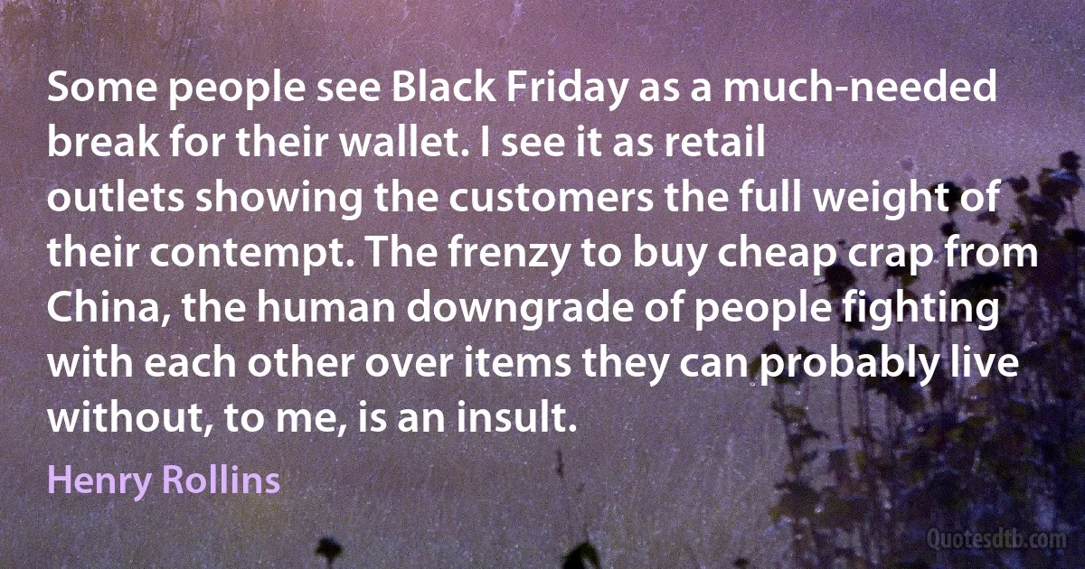 Some people see Black Friday as a much-needed break for their wallet. I see it as retail outlets showing the customers the full weight of their contempt. The frenzy to buy cheap crap from China, the human downgrade of people fighting with each other over items they can probably live without, to me, is an insult. (Henry Rollins)