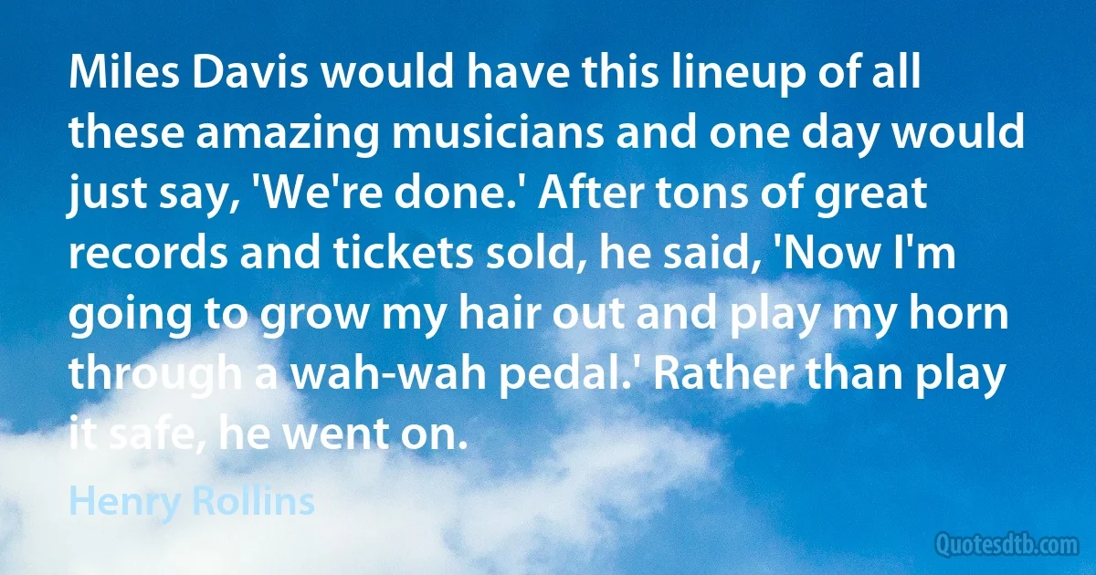 Miles Davis would have this lineup of all these amazing musicians and one day would just say, 'We're done.' After tons of great records and tickets sold, he said, 'Now I'm going to grow my hair out and play my horn through a wah-wah pedal.' Rather than play it safe, he went on. (Henry Rollins)