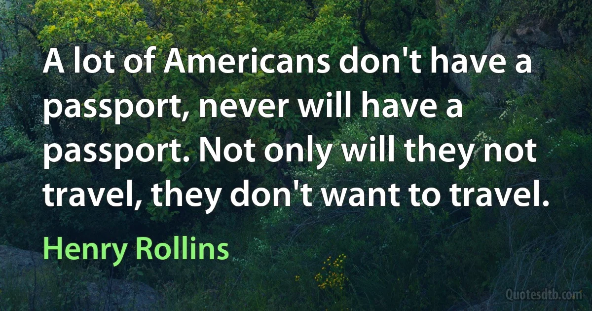 A lot of Americans don't have a passport, never will have a passport. Not only will they not travel, they don't want to travel. (Henry Rollins)