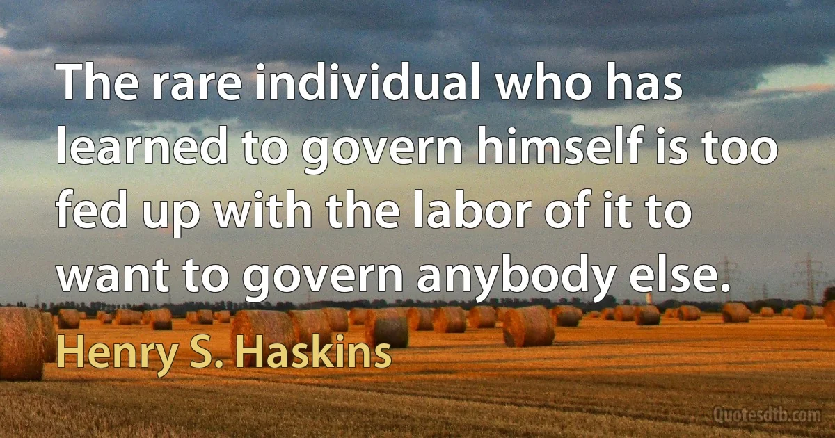 The rare individual who has learned to govern himself is too fed up with the labor of it to want to govern anybody else. (Henry S. Haskins)