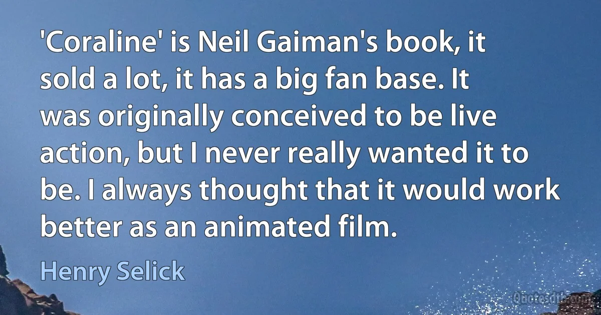 'Coraline' is Neil Gaiman's book, it sold a lot, it has a big fan base. It was originally conceived to be live action, but I never really wanted it to be. I always thought that it would work better as an animated film. (Henry Selick)