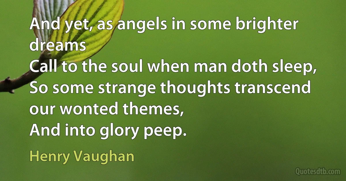 And yet, as angels in some brighter dreams
Call to the soul when man doth sleep,
So some strange thoughts transcend our wonted themes,
And into glory peep. (Henry Vaughan)