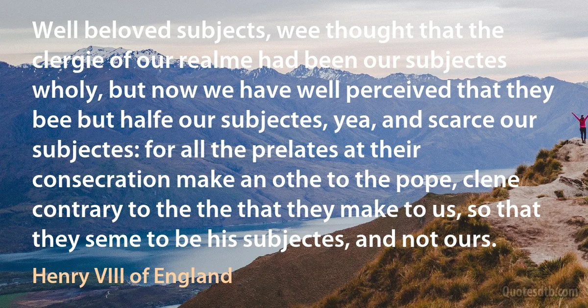 Well beloved subjects, wee thought that the clergie of our realme had been our subjectes wholy, but now we have well perceived that they bee but halfe our subjectes, yea, and scarce our subjectes: for all the prelates at their consecration make an othe to the pope, clene contrary to the the that they make to us, so that they seme to be his subjectes, and not ours. (Henry VIII of England)