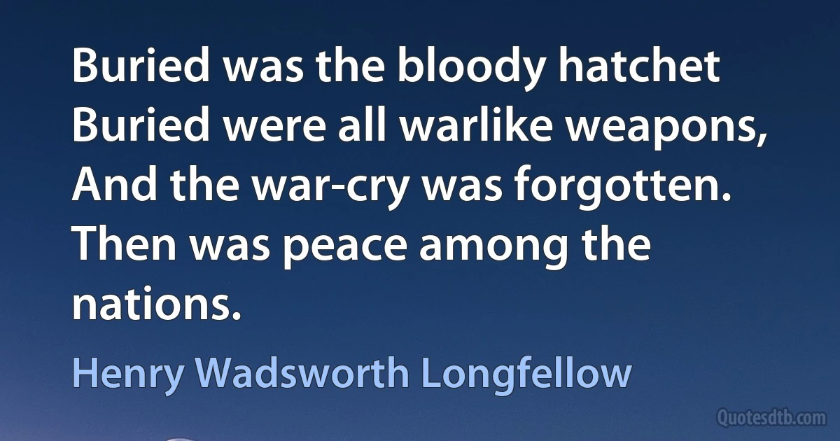 Buried was the bloody hatchet Buried were all warlike weapons, And the war-cry was forgotten. Then was peace among the nations. (Henry Wadsworth Longfellow)