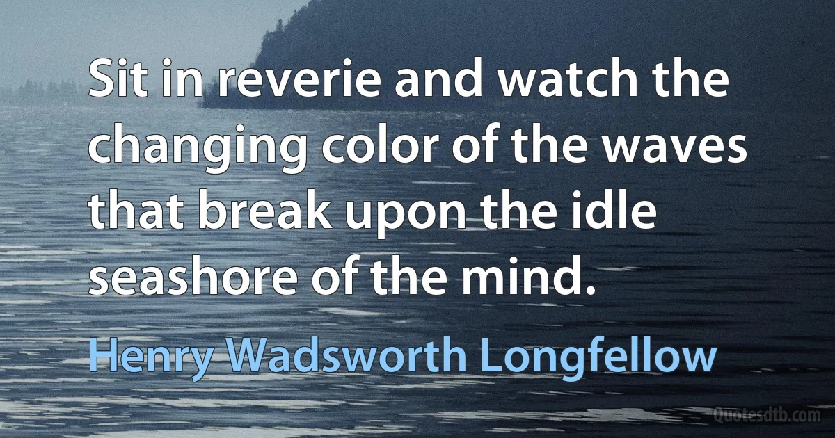 Sit in reverie and watch the changing color of the waves that break upon the idle seashore of the mind. (Henry Wadsworth Longfellow)