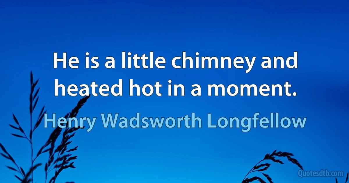 He is a little chimney and heated hot in a moment. (Henry Wadsworth Longfellow)