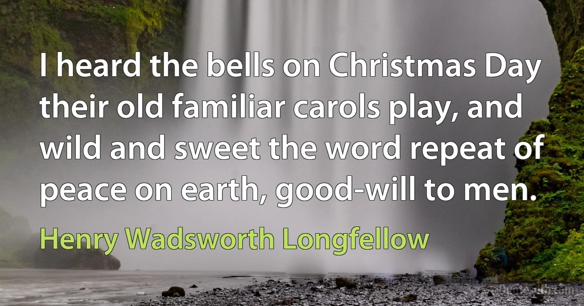 I heard the bells on Christmas Day their old familiar carols play, and wild and sweet the word repeat of peace on earth, good-will to men. (Henry Wadsworth Longfellow)