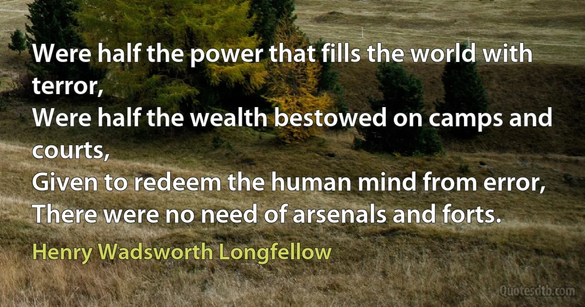 Were half the power that fills the world with terror,
Were half the wealth bestowed on camps and courts,
Given to redeem the human mind from error,
There were no need of arsenals and forts. (Henry Wadsworth Longfellow)