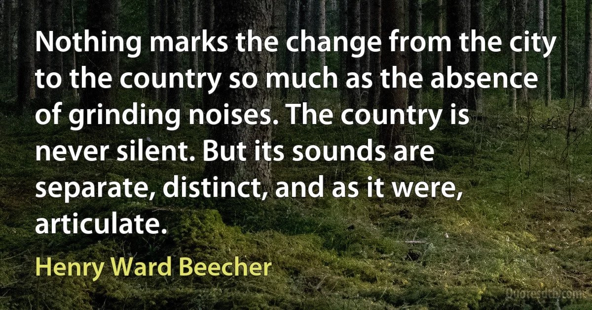 Nothing marks the change from the city to the country so much as the absence of grinding noises. The country is never silent. But its sounds are separate, distinct, and as it were, articulate. (Henry Ward Beecher)