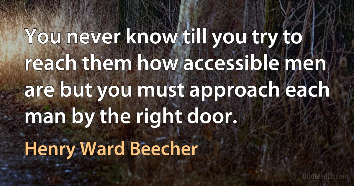 You never know till you try to reach them how accessible men are but you must approach each man by the right door. (Henry Ward Beecher)