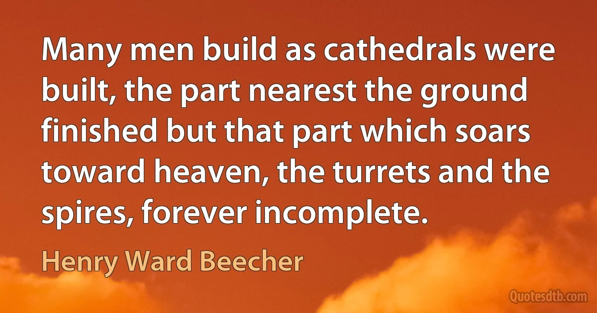 Many men build as cathedrals were built, the part nearest the ground finished but that part which soars toward heaven, the turrets and the spires, forever incomplete. (Henry Ward Beecher)