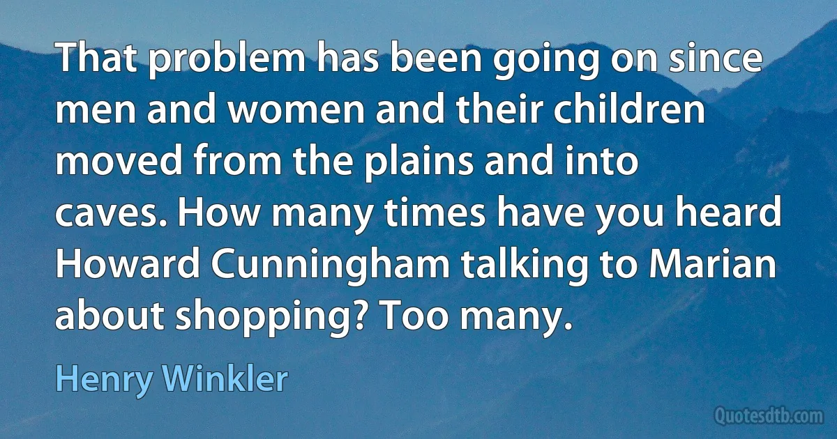 That problem has been going on since men and women and their children moved from the plains and into caves. How many times have you heard Howard Cunningham talking to Marian about shopping? Too many. (Henry Winkler)