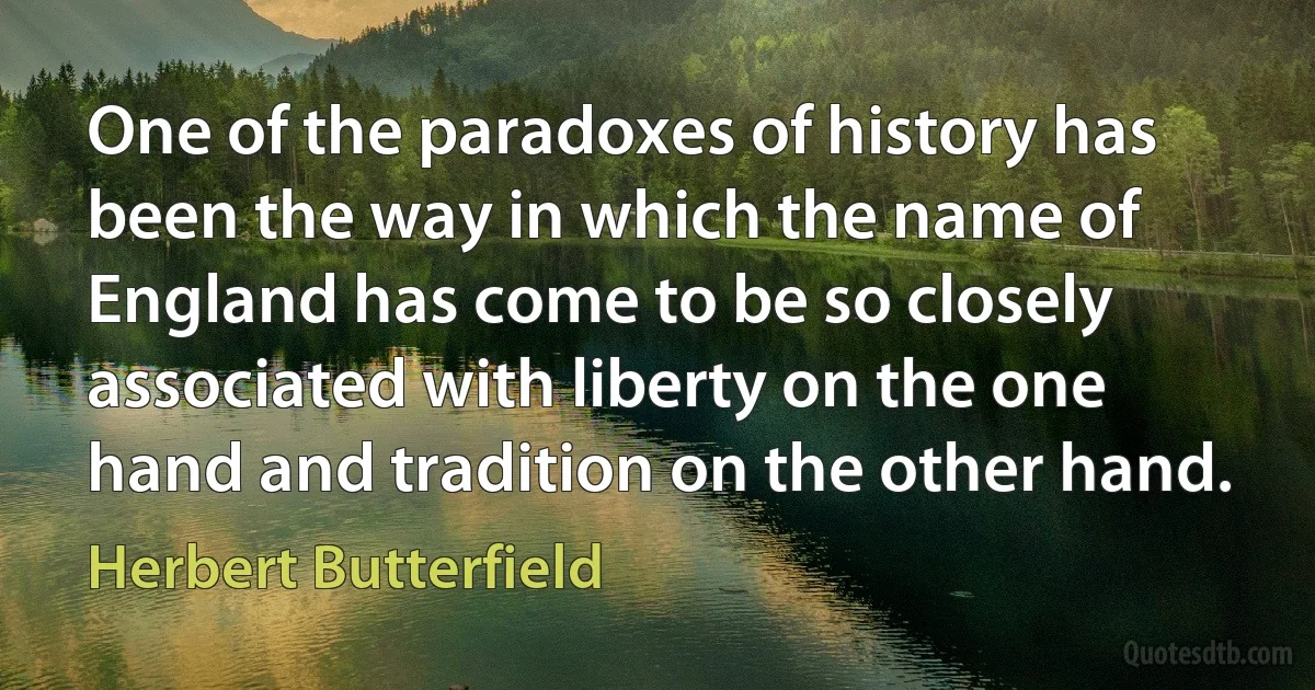 One of the paradoxes of history has been the way in which the name of England has come to be so closely associated with liberty on the one hand and tradition on the other hand. (Herbert Butterfield)