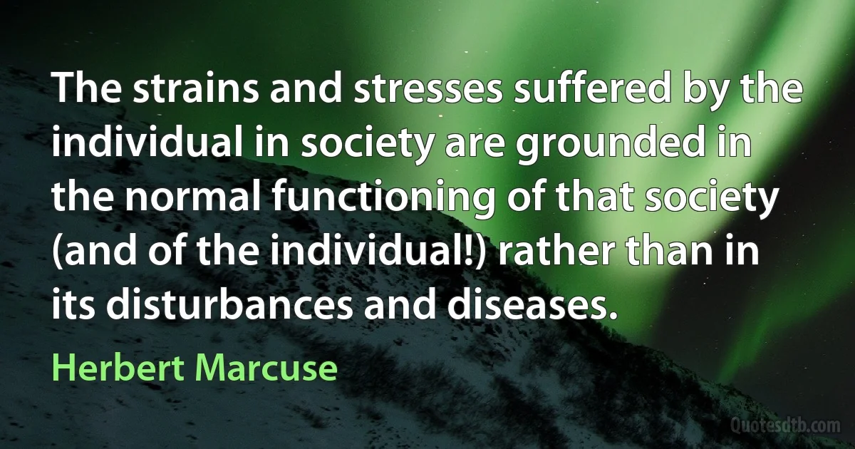 The strains and stresses suffered by the individual in society are grounded in the normal functioning of that society (and of the individual!) rather than in its disturbances and diseases. (Herbert Marcuse)