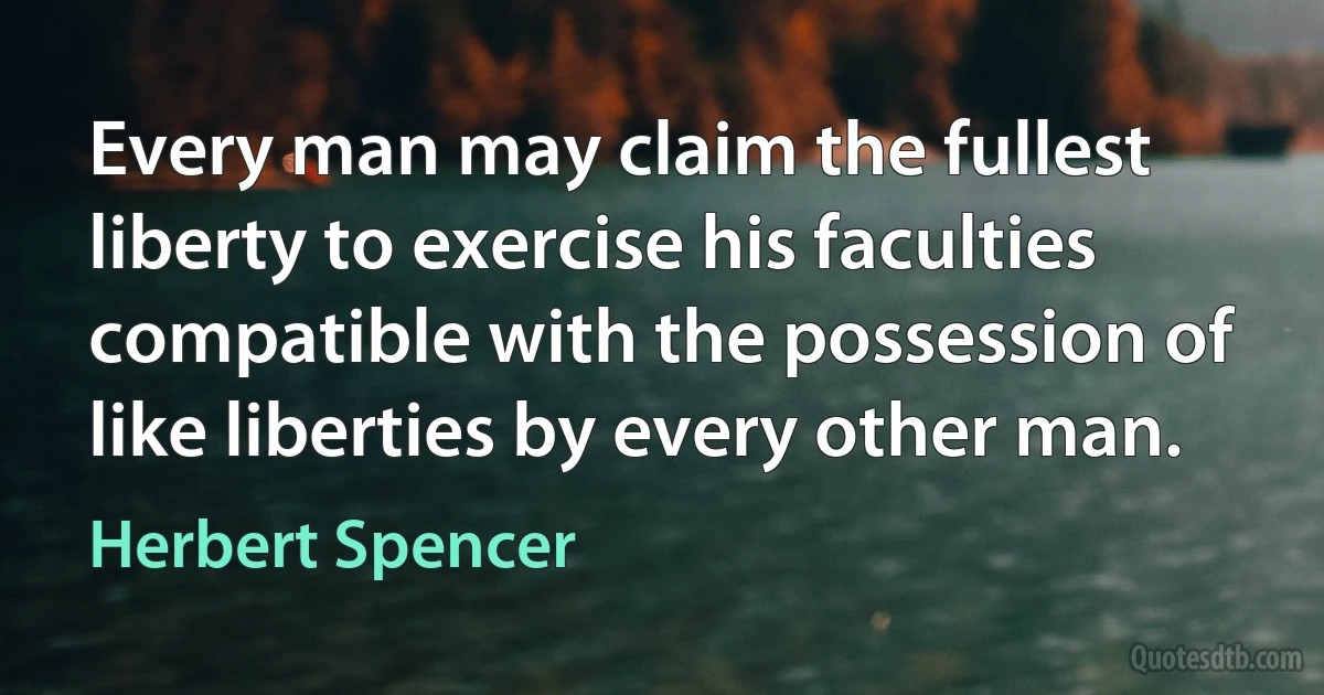 Every man may claim the fullest liberty to exercise his faculties compatible with the possession of like liberties by every other man. (Herbert Spencer)