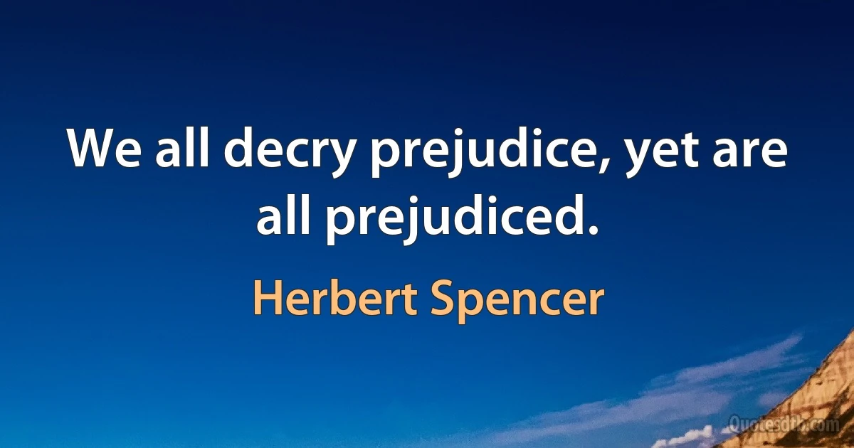 We all decry prejudice, yet are all prejudiced. (Herbert Spencer)