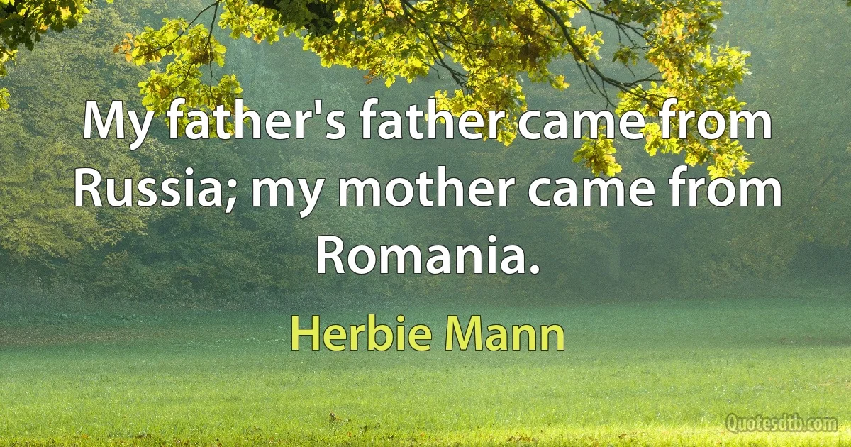 My father's father came from Russia; my mother came from Romania. (Herbie Mann)