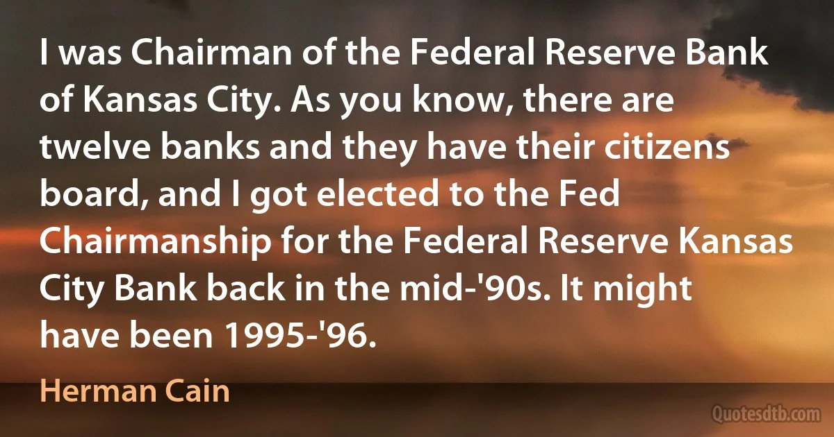 I was Chairman of the Federal Reserve Bank of Kansas City. As you know, there are twelve banks and they have their citizens board, and I got elected to the Fed Chairmanship for the Federal Reserve Kansas City Bank back in the mid-'90s. It might have been 1995-'96. (Herman Cain)