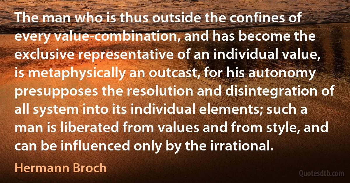 The man who is thus outside the confines of every value-combination, and has become the exclusive representative of an individual value, is metaphysically an outcast, for his autonomy presupposes the resolution and disintegration of all system into its individual elements; such a man is liberated from values and from style, and can be influenced only by the irrational. (Hermann Broch)