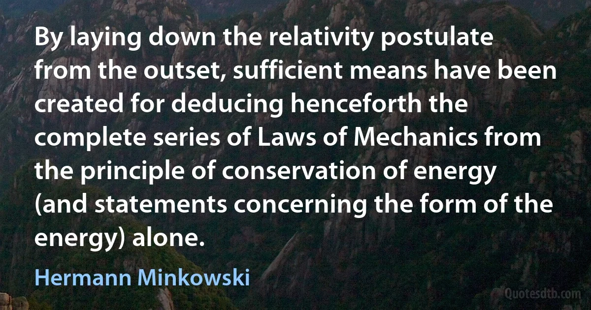 By laying down the relativity postulate from the outset, sufficient means have been created for deducing henceforth the complete series of Laws of Mechanics from the principle of conservation of energy (and statements concerning the form of the energy) alone. (Hermann Minkowski)