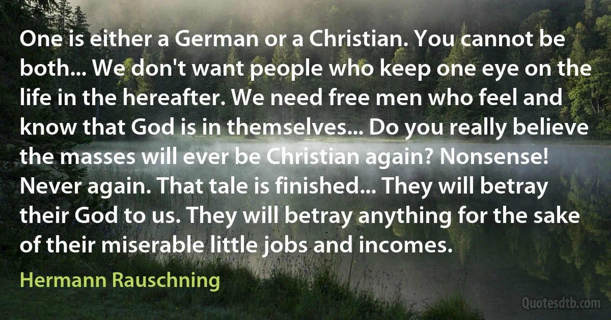 One is either a German or a Christian. You cannot be both... We don't want people who keep one eye on the life in the hereafter. We need free men who feel and know that God is in themselves... Do you really believe the masses will ever be Christian again? Nonsense! Never again. That tale is finished... They will betray their God to us. They will betray anything for the sake of their miserable little jobs and incomes. (Hermann Rauschning)