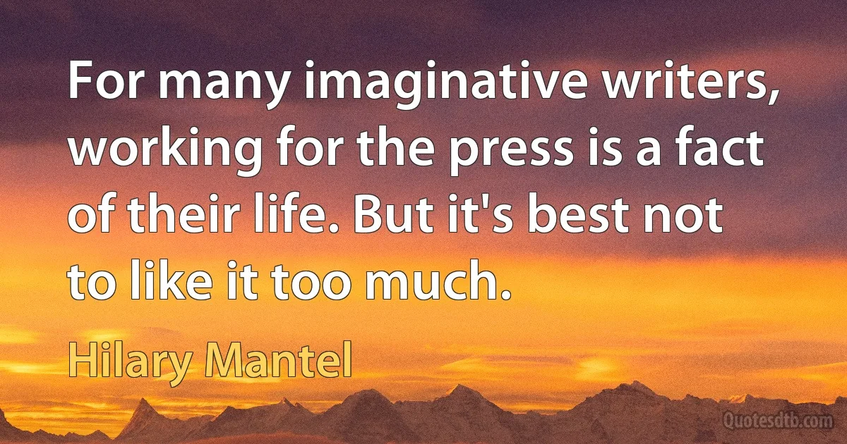 For many imaginative writers, working for the press is a fact of their life. But it's best not to like it too much. (Hilary Mantel)