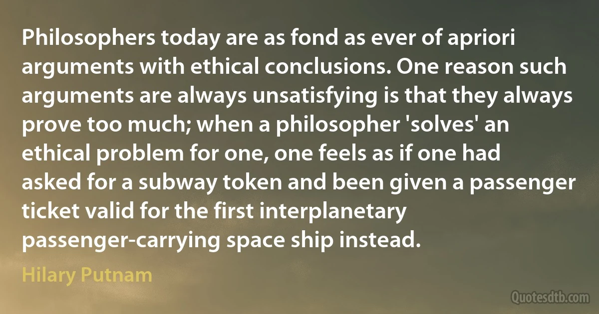 Philosophers today are as fond as ever of apriori arguments with ethical conclusions. One reason such arguments are always unsatisfying is that they always prove too much; when a philosopher 'solves' an ethical problem for one, one feels as if one had asked for a subway token and been given a passenger ticket valid for the first interplanetary passenger-carrying space ship instead. (Hilary Putnam)