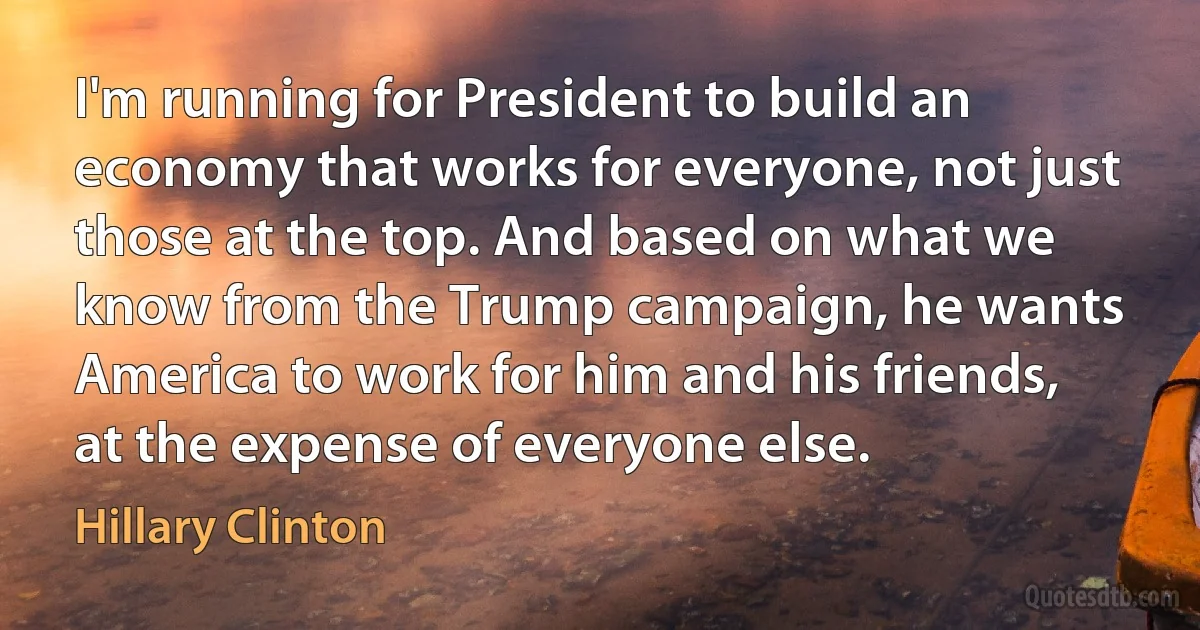 I'm running for President to build an economy that works for everyone, not just those at the top. And based on what we know from the Trump campaign, he wants America to work for him and his friends, at the expense of everyone else. (Hillary Clinton)