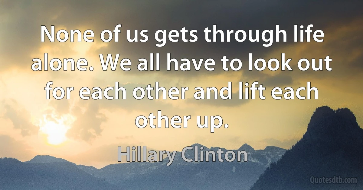 None of us gets through life alone. We all have to look out for each other and lift each other up. (Hillary Clinton)