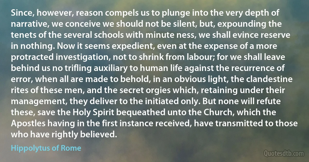 Since, however, reason compels us to plunge into the very depth of narrative, we conceive we should not be silent, but, expounding the tenets of the several schools with minute ness, we shall evince reserve in nothing. Now it seems expedient, even at the expense of a more protracted investigation, not to shrink from labour; for we shall leave behind us no trifling auxiliary to human life against the recurrence of error, when all are made to behold, in an obvious light, the clandestine rites of these men, and the secret orgies which, retaining under their management, they deliver to the initiated only. But none will refute these, save the Holy Spirit bequeathed unto the Church, which the Apostles having in the first instance received, have transmitted to those who have rightly believed. (Hippolytus of Rome)