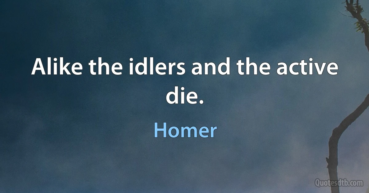 Alike the idlers and the active die. (Homer)