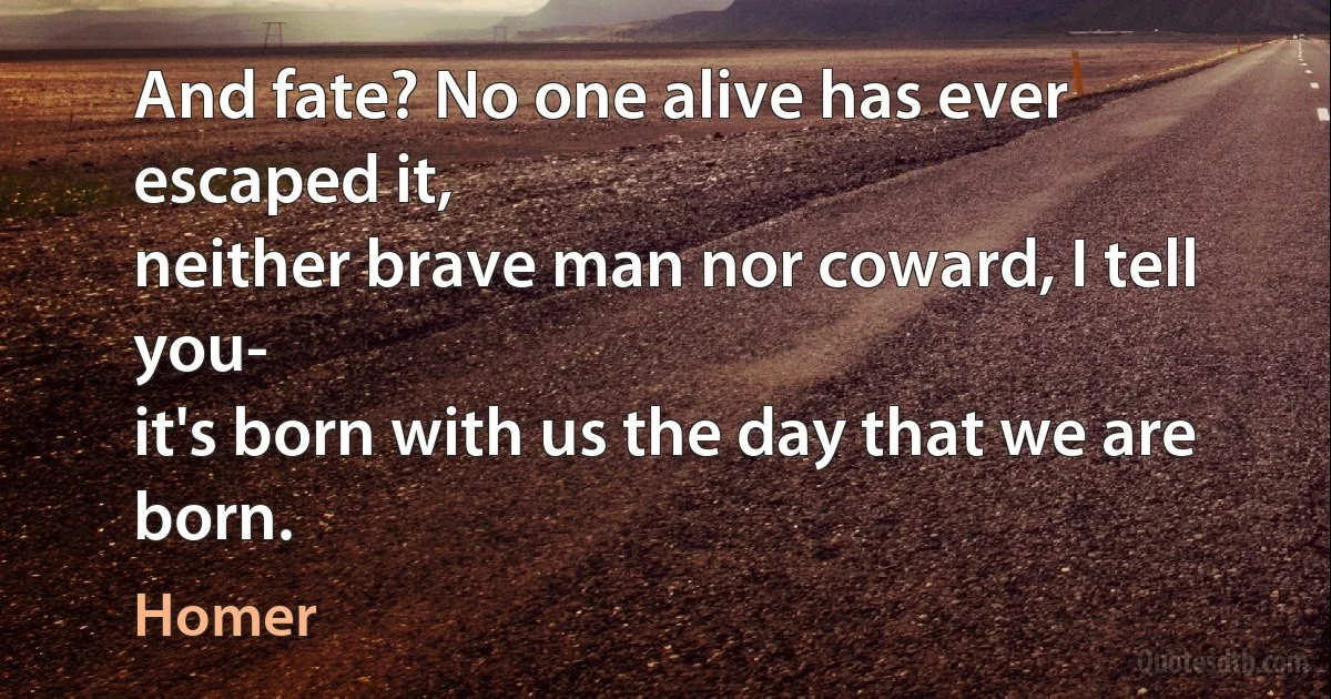 And fate? No one alive has ever escaped it,
neither brave man nor coward, I tell you-
it's born with us the day that we are born. (Homer)