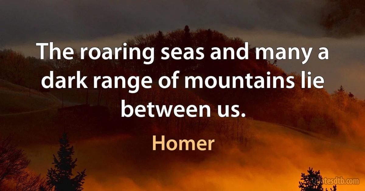 The roaring seas and many a dark range of mountains lie between us. (Homer)