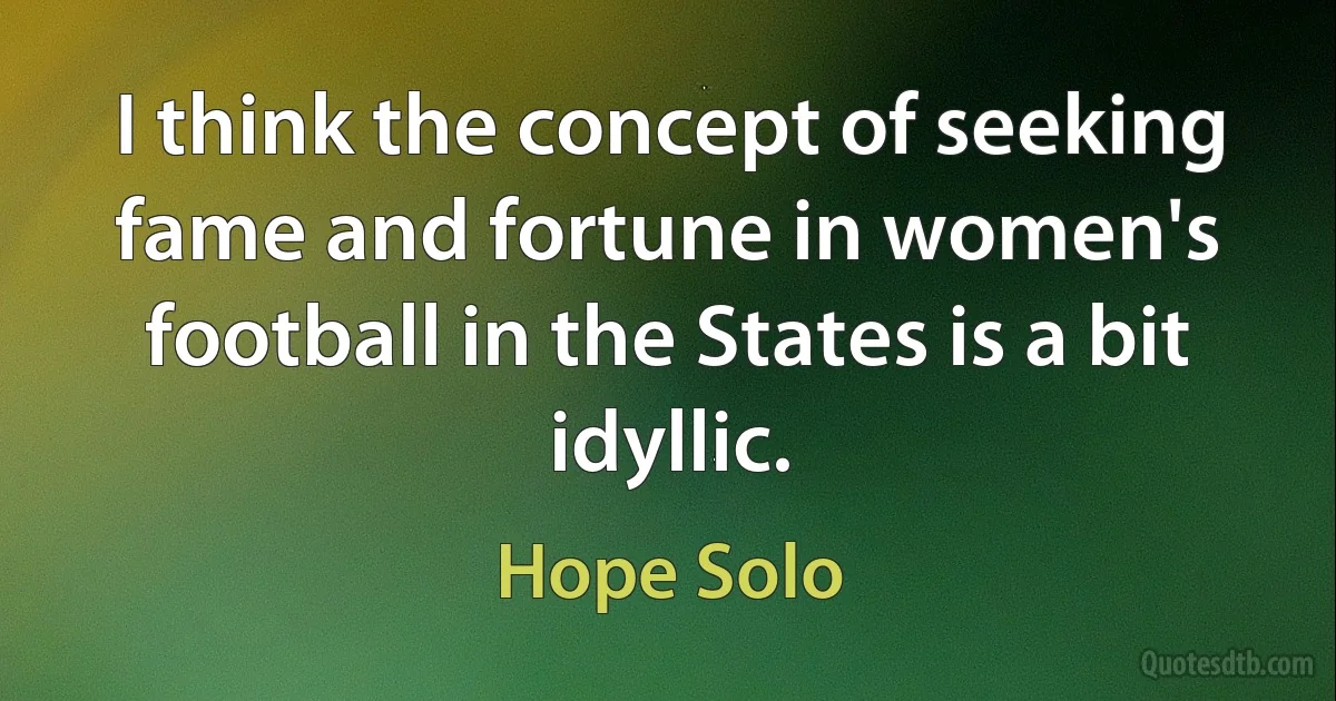 I think the concept of seeking fame and fortune in women's football in the States is a bit idyllic. (Hope Solo)